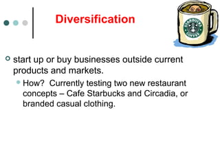 Diversification
 start up or buy businesses outside current
products and markets.
How? Currently testing two new restaurant
concepts – Cafe Starbucks and Circadia, or
branded casual clothing.
 