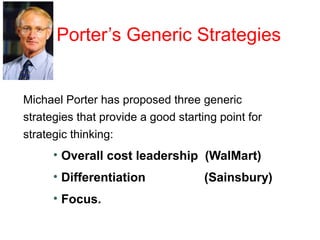 Porter’s Generic Strategies
Michael Porter has proposed three generic
strategies that provide a good starting point for
strategic thinking:
• Overall cost leadership (WalMart)
• Differentiation (Sainsbury)
• Focus.
 