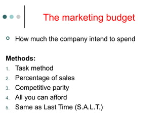 The marketing budget
 How much the company intend to spend
Methods:
1. Task method
2. Percentage of sales
3. Competitive parity
4. All you can afford
5. Same as Last Time (S.A.L.T.)
 