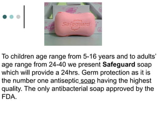 To children age range from 5-16 years and to adults’
age range from 24-40 we present Safeguard soap
which will provide a 24hrs. Germ protection as it is
the number one antiseptic soap having the highest
quality. The only antibacterial soap approved by the
FDA.
 