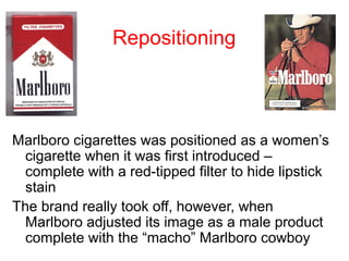 Repositioning
Marlboro cigarettes was positioned as a women’s
cigarette when it was first introduced –
complete with a red-tipped filter to hide lipstick
stain
The brand really took off, however, when
Marlboro adjusted its image as a male product
complete with the “macho” Marlboro cowboy
 