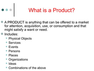 What is a Product?
 A PRODUCTPRODUCT is anything that can be offered to a market
for attention, acquisition, use, or consumption and that
might satisfy a want or need.
 Includes:
 Physical Objects
 Services
 Events
 Persons
 Places
 Organizations
 Ideas
 Combinations of the above
 