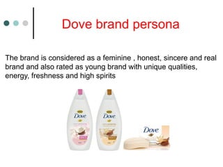 Dove brand persona
The brand is considered as a feminine , honest, sincere and real
brand and also rated as young brand with unique qualities,
energy, freshness and high spirits
 
