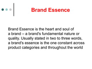 Brand Essence
Brand Essence is the heart and soul of
a brand – a brand's fundamental nature or
quality. Usually stated in two to three words,
a brand's essence is the one constant across
product categories and throughout the world
 