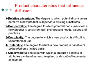 1-Relative advantage: The degree to which potential consumers
perceive a new product is superior to existing substitutes
2-Compatibility: The degree to which potential consumers feel a
new product is consistent with their present needs, values and
practices
3-Complexity: The degree to which a new product is difficult to
understand or use
4-Trialability: The degree to which a new product is capable of
being tried on a limited basis
5-Observability: The ease with which a product’s benefits or
attributes can be observed, imagined or described to potential
consumers
Product characteristics that influence
diffusion
 
