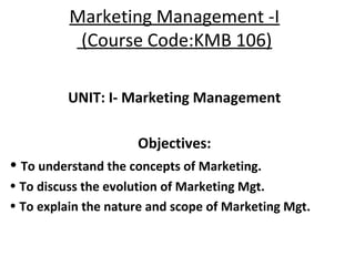 Marketing Management -I
(Course Code:KMB 106)
UNIT: I- Marketing Management
Objectives:
• To understand the concepts of Marketing.
• To discuss the evolution of Marketing Mgt.
• To explain the nature and scope of Marketing Mgt.
 