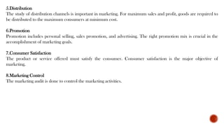 5.Distribution
The study of distribution channels is important in marketing. For maximum sales and profit, goods are required to
be distributed to the maximum consumers at minimum cost.
6.Promotion
Promotion includes personal selling, sales promotion, and advertising. The right promotion mix is crucial in the
accomplishment of marketing goals.
7.Consumer Satisfaction
The product or service offered must satisfy the consumer. Consumer satisfaction is the major objective of
marketing.
8.Marketing Control
The marketing audit is done to control the marketing activities.
 