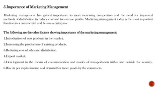 5.Importance of Marketing Management
Marketing management has gained importance to meet increasing competition and the need for improved
methods of distribution to reduce cost and to increase profits. Marketing management today is the most important
function in a commercial and business enterprise.
The following are the other factors showing importance of the marketing management:
1.Introduction of new products in the market.
2.Increasing the production of existing products.
3.Reducing cost of sales and distribution.
4.Export market.
5.Development in the means of communication and modes of transportation within and outside the country.
6.Rise in per capita income and demand for more goods by the consumers.
 