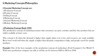 6.Marketing Concepts/Philosophies
6 Essential Marketing Concepts are:
1.Production Concept
2.Product Concept
3.Selling Concept
4.Marketing Concept
5.Societal Marketing Concept
6.Holistic Marketing Concept
1.Production Concept (Early 1930)
The production concept of marketing assumes that consumers are price sensitive and they buy products that are
widely available at lower costs.
This concept is fit when the demand is higher than supply, labor cost is low, and resources are easily available.
But it won’t work well when the supply is higher than demand, competition is high, and people search for quality
products.
Example: One of the best examples of the production concept of marketing is Ford Company’s Car Model T.
With mass production company was able to sell the car for between $260 to $850 in 1908.
 