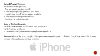 Pros of Product Concept:
•It ensures quality products.
•Best for quality-sensitive people.
•Helps to gain prestige, position, and status.
•High-income people prefer quality products.
•Helps to gain a competitive position.
•Develops curiosity in people.
Cons of Product Concept:
•It neglects customers’ needs, wants, and preferences.
•Seller’s choice products.
•Low-income and price-conscious people do not prefer it.
Example: One of the best examples of the product concept is Apple i.e. iPhone. People buy it even if it is costly
because of its quality and prestige benefits.
 