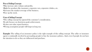 Pros of Selling Concept:
•May increase sales volume and profits.
•Right for products like insurance, expensive cars, expensive clothes, etc.
•Increases the market coverage of the business.
•Free up the stock.
Cons of Selling Concept:
•The selling concept has ignored the customer’s consideration.
•It only focuses on short-term goals achievement.
•It does not value repeat business.
•Wrong assumption people will forget in long run.
Example: The selling of an insurance policy is the right example of this selling concept. The seller or insurance
agent is continually involved in persuading people to buy the insurance policies. And, even if people do not have
the intention to do so they are influenced and purchase.
 