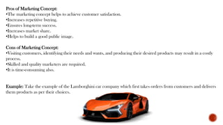Pros of Marketing Concept:
•The marketing concept helps to achieve customer satisfaction.
•Increases repetitive buying.
•Ensures long-term success.
•Increases market share.
•Helps to build a good public image.
Cons of Marketing Concept:
•Visiting customers, identifying their needs and wants, and producing their desired products may result in a costly
process.
•Skilled and quality marketers are required.
•It is time-consuming also.
Example: Take the example of the Lamborghini car company which first takes orders from customers and delivers
them products as per their choices.
 