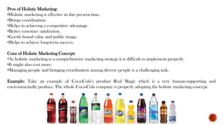 Pros of Holistic Marketing:
•Holistic marketing is effective in this present time.
•Brings coordination.
•Helps in achieving a competitive advantage.
•Better customer satisfaction.
•Goods brand value and public image.
•Helps to achieve long-term success.
Cons of Holistic Marketing Concept:
•As holistic marketing is a comprehensive marketing strategy it is difficult to implement properly.
•It might also cost more.
•Managing people and bringing coordination among diverse people is a challenging task.
Example: Take an example of Coca-Cola‘s product Real Magic which is a very human-supporting and
environmentally product. The whole Coca-Cola company is properly adopting the holistic marketing concept.
 