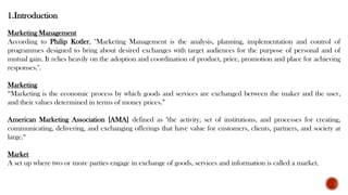1.Introduction
Marketing Management
According to Philip Kotler, "Marketing Management is the analysis, planning, implementation and control of
programmes designed to bring about desired exchanges with target audiences for the purpose of personal and of
mutual gain. It relies heavily on the adoption and coordination of product, price, promotion and place for achieving
responses.".
Marketing
“Marketing is the economic process by which goods and services are exchanged between the maker and the user,
and their values determined in terms of money prices.”
American Marketing Association [AMA] defined as "the activity, set of institutions, and processes for creating,
communicating, delivering, and exchanging offerings that have value for customers, clients, partners, and society at
large.“
Market
A set up where two or more parties engage in exchange of goods, services and information is called a market.
 