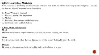 2.Core Concepts of Marketing
Core concepts of marketing are the essential elements that make the whole marketing system complete. They are
the essence to make a proper marketing system.
1. Need, Want, and Demand
2. Product, Service, and Experience
3. Market
4. Exchange, Transaction, and Relationship
5. Customer Value and Satisfaction
1.Need, Want, and Demand
Need
Describe basic human requirements such as food, air, water, clothing, and shelter.
Want
Needs become wants when they are directed to specific objects that might satisfy the need.
Demand
Demand is a human want that is backed by ability and willingness to buy.
 