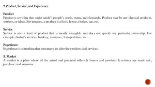 2.Product, Service, and Experience
Product
Product is anything that might satisfy’s people’s needs, wants, and demands. Product may be any physical products,
services, or ideas. For instance, a product is a food, house, clothes, car, etc.
Service
Service is also a kind of product that is mostly intangible and does not specify any particular ownership. For
example, doctor’s services, banking, insurance, transportation, etc.
Experience
Experience is something that customers get after the products and services.
3. Market
A market is a place where all the actual and potential sellers & buyers and products & services are made sale,
purchase, and consume.
 