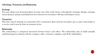 4.Exchange, Transaction, and Relationship
Exchange
You may obtain your desired products in many ways. One of the forms is through the exchange. Simply, exchange
means giving or getting something from (to) someone by receiving or offering something in return.
Transaction
The basic unit of exchange in a transaction. For a transaction, there must be two parties one is a giver and another is
a receiver and it must be done in monetary terms.
Relationship
The relationship is a long-term interaction between buyers and sellers. The relationship aims to build mutually
satisfying long-term relations with the company, seller, customers, suppliers, and all the stakeholders.
 