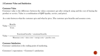 5.Customer Value and Satisfaction
Customer Value
Customer value is the difference between the values consumers get after owing & using and the cost of buying the
product or service. Value is a combination of QSP (quality, service, and price).
As a ratio between what the customer gets and what he gives. The customer gets benefits and assumes costs.
Value =-------------
Value = -----------------------------------------------------------------------------------------------
Customer Satisfaction
Customer satisfaction is the ending point of marketing.
Customers’ expectations = Customer’s satisfaction
Functional benefits + emotional benefits
Monetary costs + time costs + energy costs + psychic costs
Benefits
Costs
 