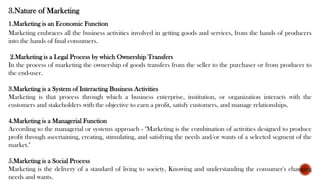 3.Nature of Marketing
1.Marketing is an Economic Function
Marketing embraces all the business activities involved in getting goods and services, from the hands of producers
into the hands of final consumers.
2.Marketing is a Legal Process by which Ownership Transfers
In the process of marketing the ownership of goods transfers from the seller to the purchaser or from producer to
the end-user.
3.Marketing is a System of Interacting Business Activities
Marketing is that process through which a business enterprise, institution, or organization interacts with the
customers and stakeholders with the objective to earn a profit, satisfy customers, and manage relationships.
4.Marketing is a Managerial Function
According to the managerial or systems approach - "Marketing is the combination of activities designed to produce
profit through ascertaining, creating, stimulating, and satisfying the needs and/or wants of a selected segment of the
market."
5.Marketing is a Social Process
Marketing is the delivery of a standard of living to society, Knowing and understanding the consumer's changing
needs and wants.
 