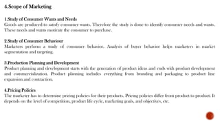 4.Scope of Marketing
1.Study of Consumer Wants and Needs
Goods are produced to satisfy consumer wants. Therefore the study is done to identify consumer needs and wants.
These needs and wants motivate the consumer to purchase.
2.Study of Consumer Behaviour
Marketers perform a study of consumer behavior. Analysis of buyer behavior helps marketers in market
segmentation and targeting.
3.Production Planning and Development
Product planning and development starts with the generation of product ideas and ends with product development
and commercialization. Product planning includes everything from branding and packaging to product line
expansion and contraction.
4.Pricing Policies
The marketer has to determine pricing policies for their products. Pricing policies differ from product to product. It
depends on the level of competition, product life cycle, marketing goals, and objectives, etc.
 