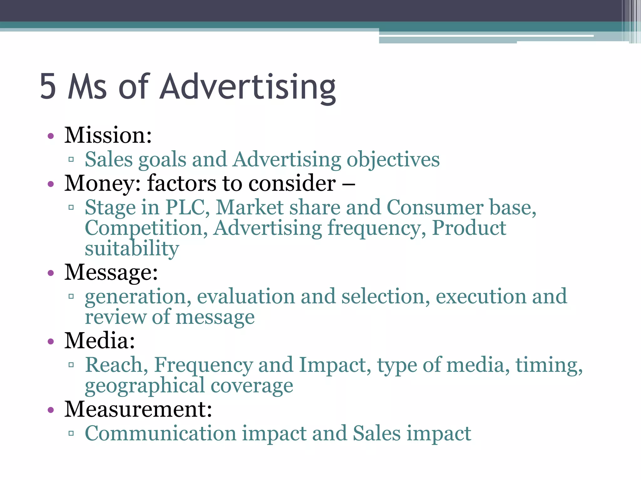 5 Ms of Advertising
• Mission:
  ▫ Sales goals and Advertising objectives
• Money: factors to consider –
  ▫ Stage in PLC, Market share and Consumer base,
    Competition, Advertising frequency, Product
    suitability
• Message:
  ▫ generation, evaluation and selection, execution and
    review of message
• Media:
  ▫ Reach, Frequency and Impact, type of media, timing,
    geographical coverage
• Measurement:
  ▫ Communication impact and Sales impact
 