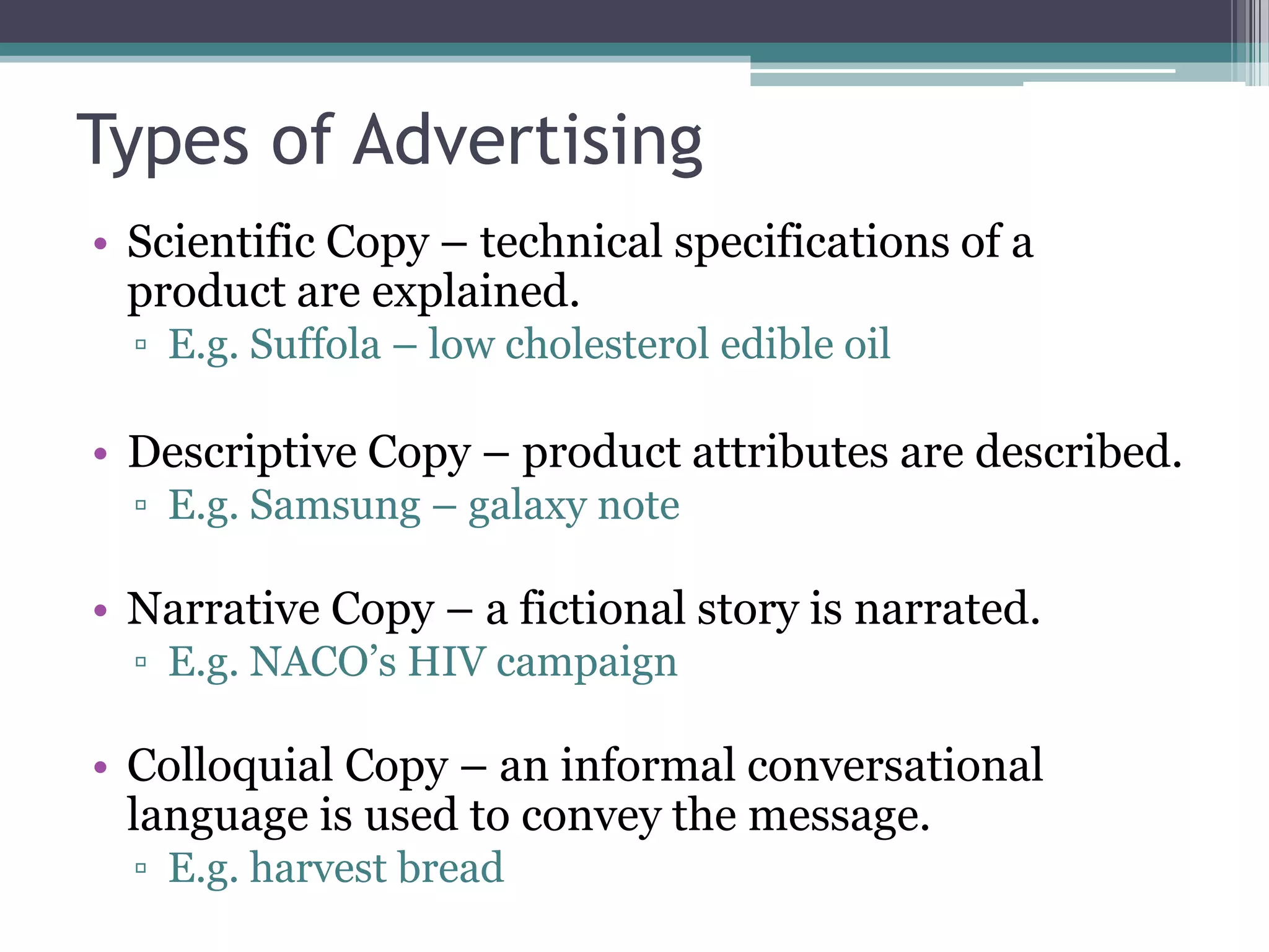 Types of Advertising
• Scientific Copy – technical specifications of a
  product are explained.
  ▫ E.g. Suffola – low cholesterol edible oil

• Descriptive Copy – product attributes are described.
  ▫ E.g. Samsung – galaxy note

• Narrative Copy – a fictional story is narrated.
  ▫ E.g. NACO’s HIV campaign

• Colloquial Copy – an informal conversational
  language is used to convey the message.
  ▫ E.g. harvest bread
 