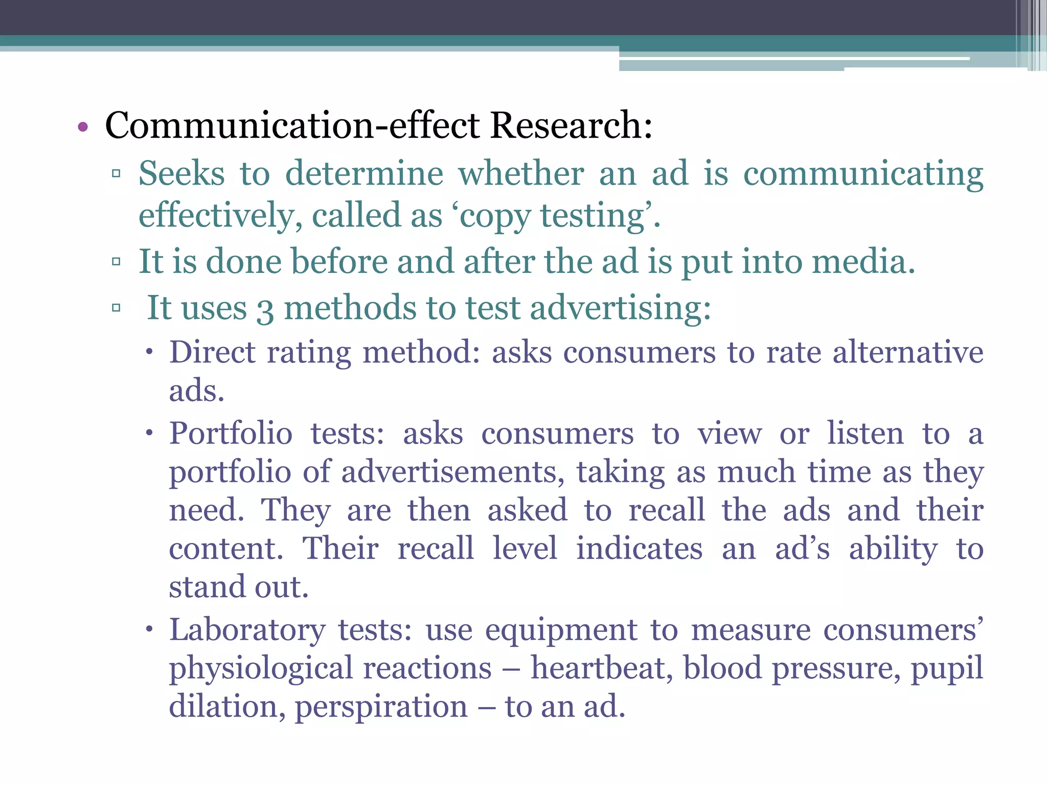 • Communication-effect Research:
 ▫ Seeks to determine whether an ad is communicating
   effectively, called as ‘copy testing’.
 ▫ It is done before and after the ad is put into media.
 ▫ It uses 3 methods to test advertising:
    Direct rating method: asks consumers to rate alternative
     ads.
    Portfolio tests: asks consumers to view or listen to a
     portfolio of advertisements, taking as much time as they
     need. They are then asked to recall the ads and their
     content. Their recall level indicates an ad’s ability to
     stand out.
    Laboratory tests: use equipment to measure consumers’
     physiological reactions – heartbeat, blood pressure, pupil
     dilation, perspiration – to an ad.
 