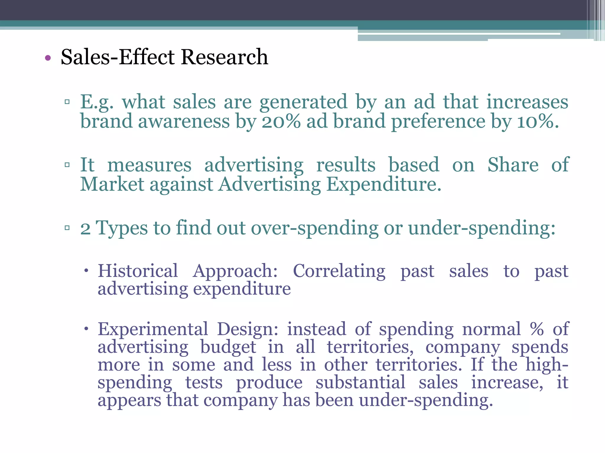 • Sales-Effect Research

  ▫ E.g. what sales are generated by an ad that increases
    brand awareness by 20% ad brand preference by 10%.

  ▫ It measures advertising results based on Share of
    Market against Advertising Expenditure.

  ▫ 2 Types to find out over-spending or under-spending:

     Historical Approach: Correlating past sales to past
      advertising expenditure

     Experimental Design: instead of spending normal % of
      advertising budget in all territories, company spends
      more in some and less in other territories. If the high-
      spending tests produce substantial sales increase, it
      appears that company has been under-spending.
 