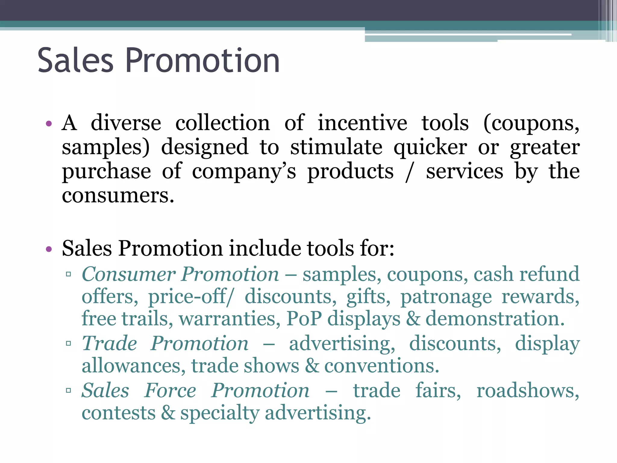 Sales Promotion
• A diverse collection of incentive tools (coupons,
  samples) designed to stimulate quicker or greater
  purchase of company’s products / services by the
  consumers.

• Sales Promotion include tools for:
  ▫ Consumer Promotion – samples, coupons, cash refund
    offers, price-off/ discounts, gifts, patronage rewards,
    free trails, warranties, PoP displays & demonstration.
  ▫ Trade Promotion – advertising, discounts, display
    allowances, trade shows & conventions.
  ▫ Sales Force Promotion – trade fairs, roadshows,
    contests & specialty advertising.
 