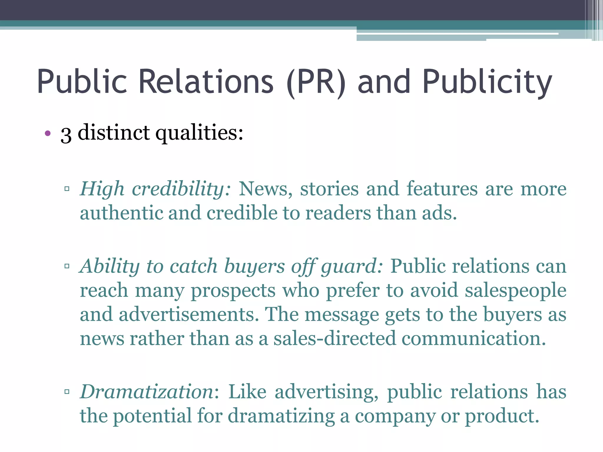 Public Relations (PR) and Publicity
• 3 distinct qualities:

  ▫ High credibility: News, stories and features are more
    authentic and credible to readers than ads.

  ▫ Ability to catch buyers off guard: Public relations can
    reach many prospects who prefer to avoid salespeople
    and advertisements. The message gets to the buyers as
    news rather than as a sales-directed communication.

  ▫ Dramatization: Like advertising, public relations has
    the potential for dramatizing a company or product.
 
