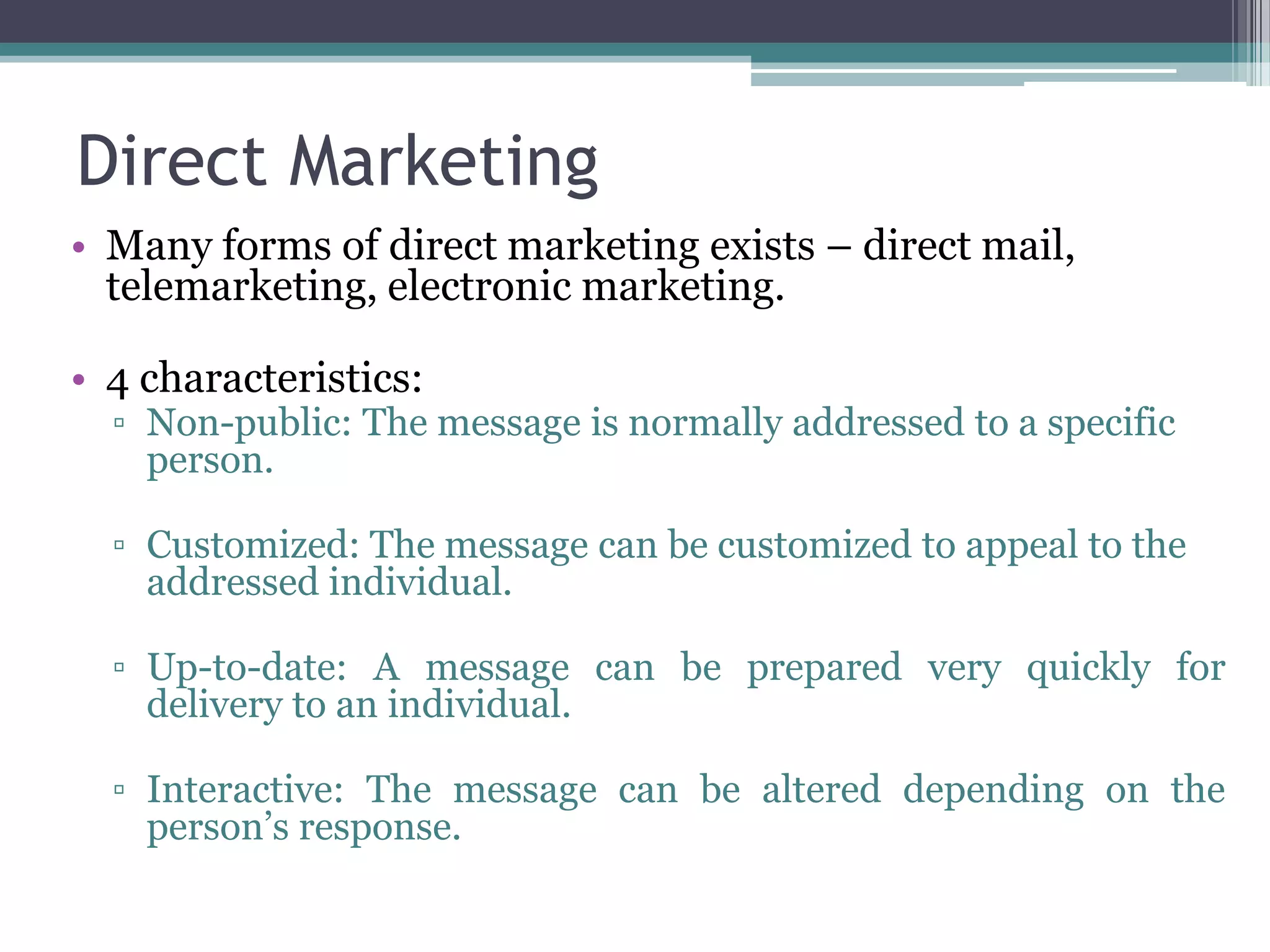 Direct Marketing
• Many forms of direct marketing exists – direct mail,
  telemarketing, electronic marketing.

• 4 characteristics:
  ▫ Non-public: The message is normally addressed to a specific
    person.

  ▫ Customized: The message can be customized to appeal to the
    addressed individual.

  ▫ Up-to-date: A message can be prepared very quickly for
    delivery to an individual.

  ▫ Interactive: The message can be altered depending on the
    person’s response.
 