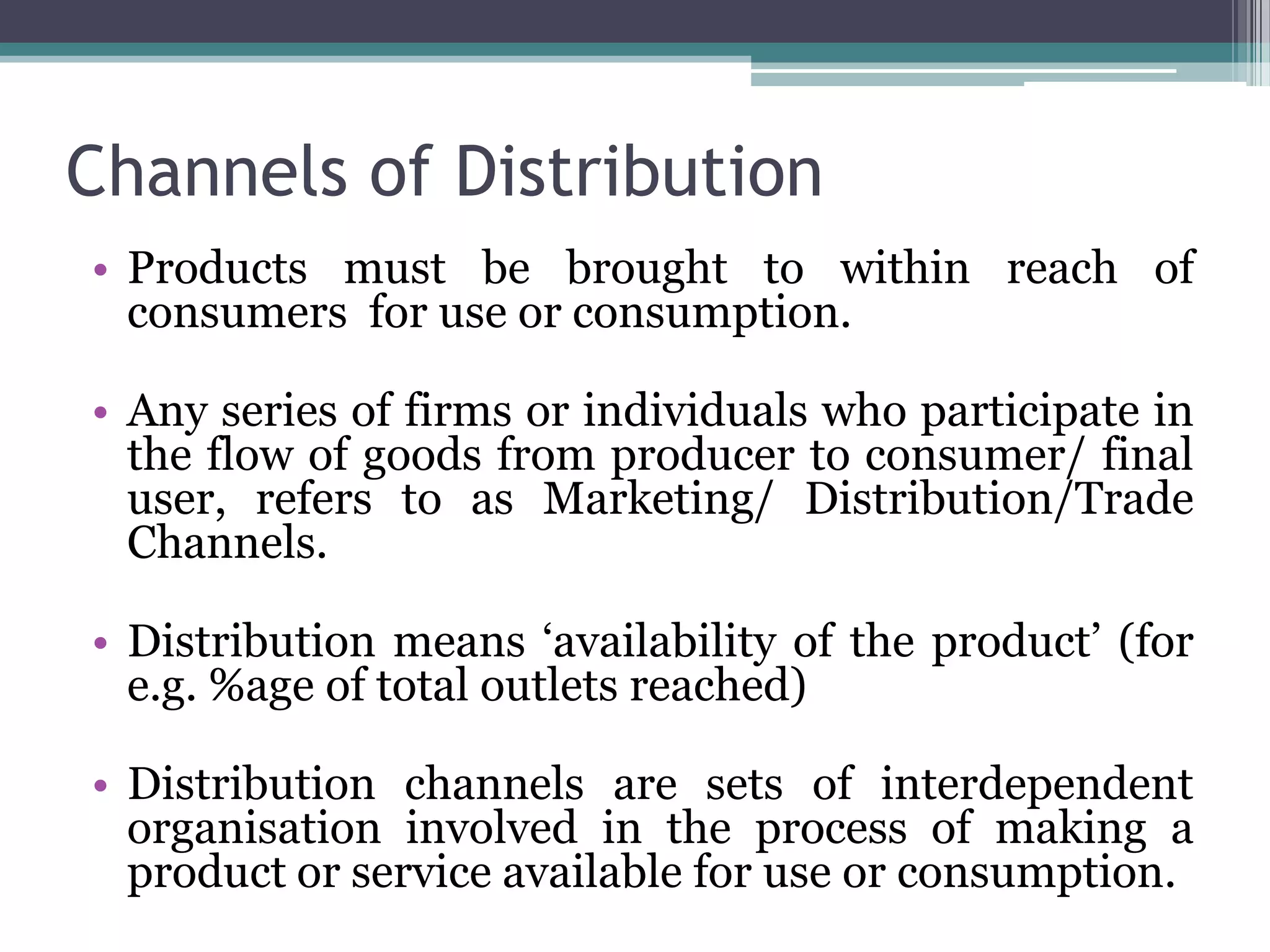 Channels of Distribution
• Products must be brought to within reach of
  consumers for use or consumption.

• Any series of firms or individuals who participate in
  the flow of goods from producer to consumer/ final
  user, refers to as Marketing/ Distribution/Trade
  Channels.

• Distribution means ‘availability of the product’ (for
  e.g. %age of total outlets reached)

• Distribution channels are sets of interdependent
  organisation involved in the process of making a
  product or service available for use or consumption.
 
