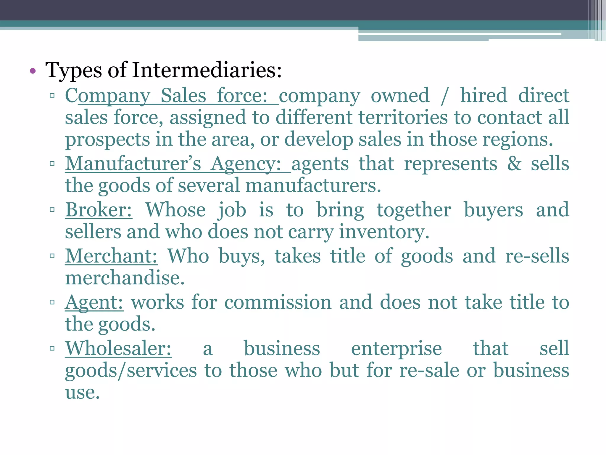 • Types of Intermediaries:
  ▫ Company Sales force: company owned / hired direct
    sales force, assigned to different territories to contact all
    prospects in the area, or develop sales in those regions.
  ▫ Manufacturer’s Agency: agents that represents & sells
    the goods of several manufacturers.
  ▫ Broker: Whose job is to bring together buyers and
    sellers and who does not carry inventory.
  ▫ Merchant: Who buys, takes title of goods and re-sells
    merchandise.
  ▫ Agent: works for commission and does not take title to
    the goods.
  ▫ Wholesaler:      a   business     enterprise     that    sell
    goods/services to those who but for re-sale or business
    use.
 