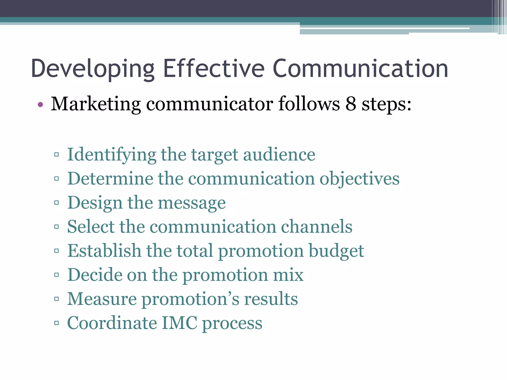 Developing Effective Communication
• Marketing communicator follows 8 steps:

 ▫   Identifying the target audience
 ▫   Determine the communication objectives
 ▫   Design the message
 ▫   Select the communication channels
 ▫   Establish the total promotion budget
 ▫   Decide on the promotion mix
 ▫   Measure promotion’s results
 ▫   Coordinate IMC process
 