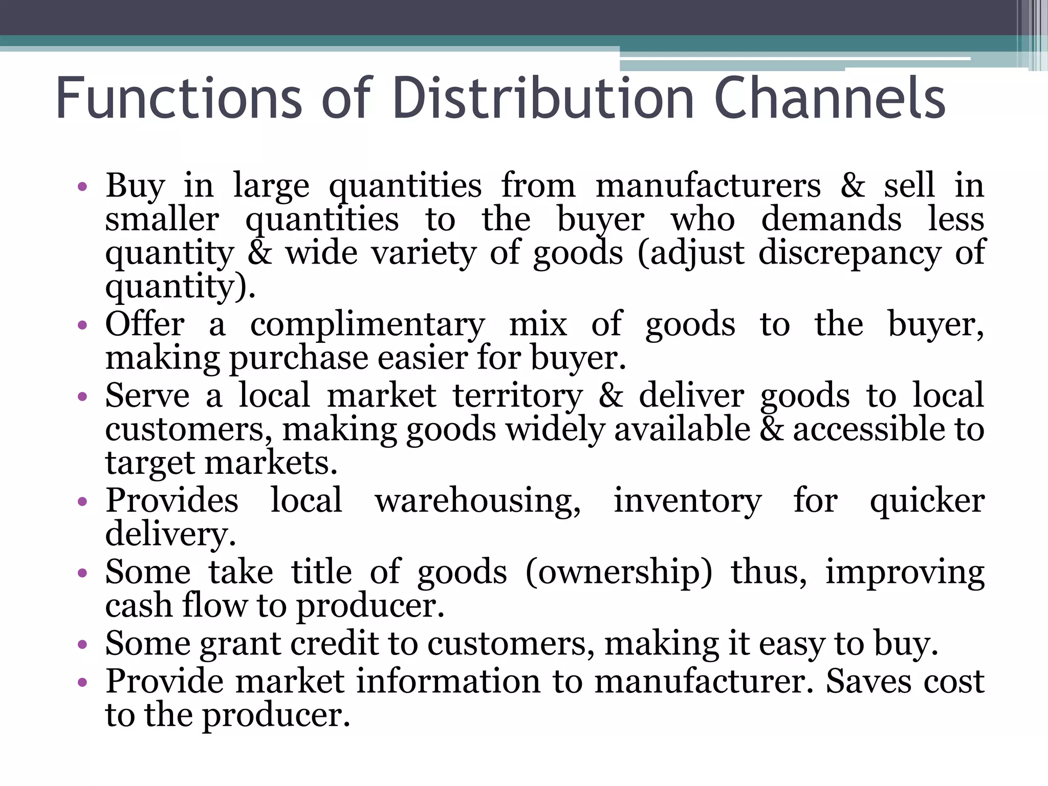 Functions of Distribution Channels
• Buy in large quantities from manufacturers & sell in
  smaller quantities to the buyer who demands less
  quantity & wide variety of goods (adjust discrepancy of
  quantity).
• Offer a complimentary mix of goods to the buyer,
  making purchase easier for buyer.
• Serve a local market territory & deliver goods to local
  customers, making goods widely available & accessible to
  target markets.
• Provides local warehousing, inventory for quicker
  delivery.
• Some take title of goods (ownership) thus, improving
  cash flow to producer.
• Some grant credit to customers, making it easy to buy.
• Provide market information to manufacturer. Saves cost
  to the producer.
 