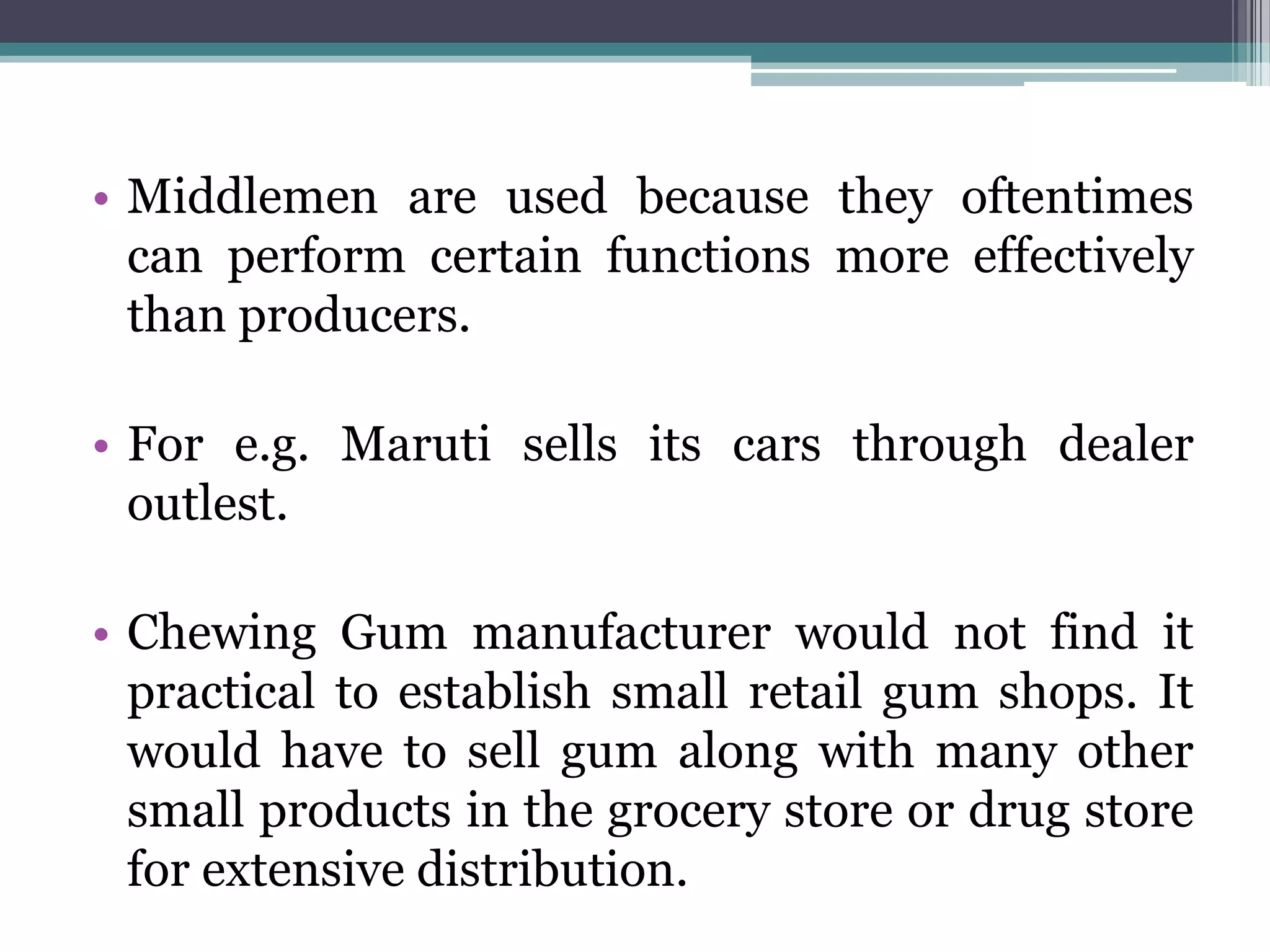 • Middlemen are used because they oftentimes
  can perform certain functions more effectively
  than producers.

• For e.g. Maruti sells its cars through dealer
  outlest.

• Chewing Gum manufacturer would not find it
  practical to establish small retail gum shops. It
  would have to sell gum along with many other
  small products in the grocery store or drug store
  for extensive distribution.
 