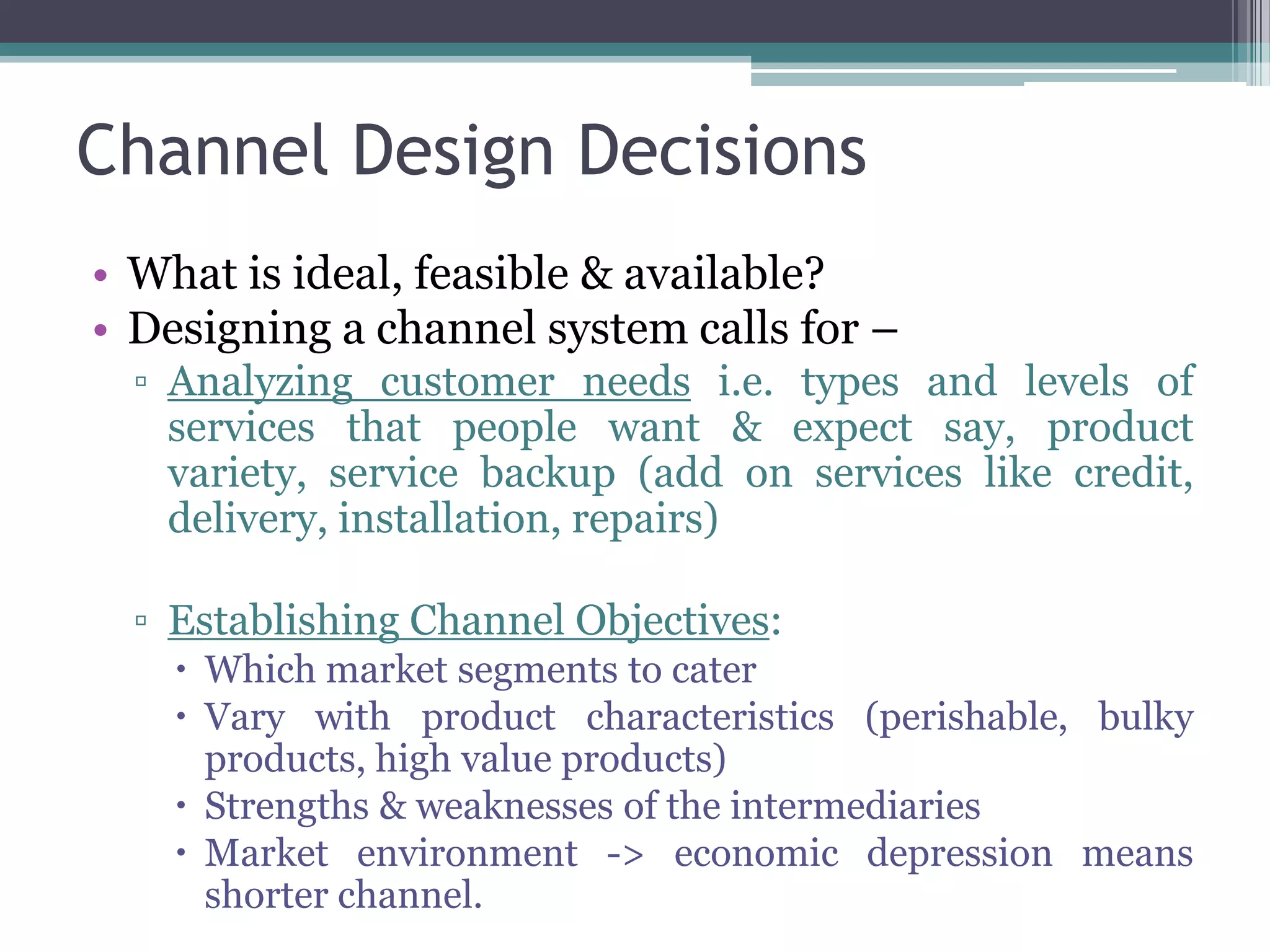 Channel Design Decisions
• What is ideal, feasible & available?
• Designing a channel system calls for –
  ▫ Analyzing customer needs i.e. types and levels of
    services that people want & expect say, product
    variety, service backup (add on services like credit,
    delivery, installation, repairs)

  ▫ Establishing Channel Objectives:
     Which market segments to cater
     Vary with product characteristics (perishable, bulky
      products, high value products)
     Strengths & weaknesses of the intermediaries
     Market environment -> economic depression means
      shorter channel.
 