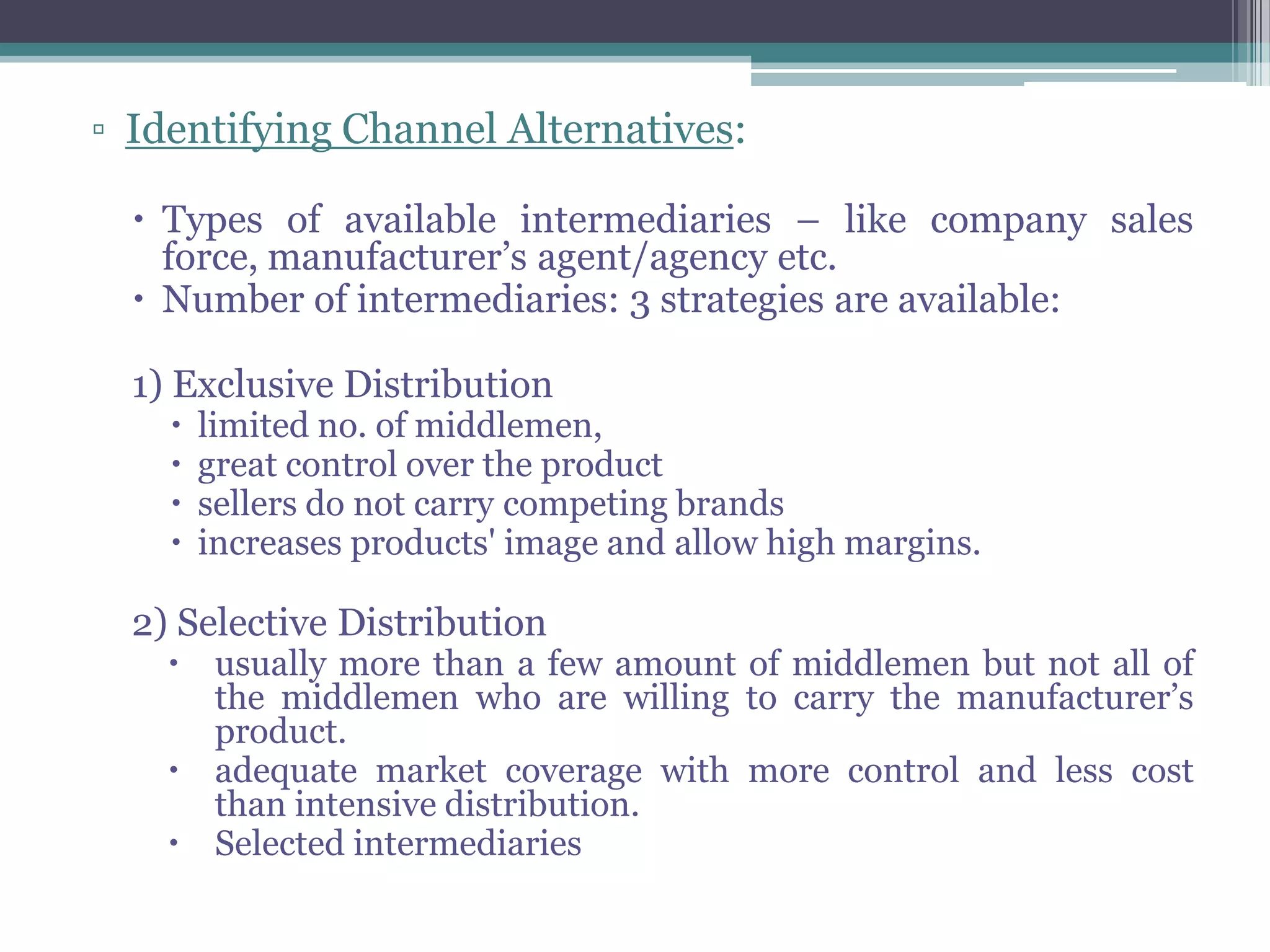 ▫ Identifying Channel Alternatives:

   Types of available intermediaries – like company sales
    force, manufacturer’s agent/agency etc.
   Number of intermediaries: 3 strategies are available:

  1) Exclusive Distribution
       limited no. of middlemen,
       great control over the product
       sellers do not carry competing brands
       increases products' image and allow high margins.

  2) Selective Distribution
     usually more than a few amount of middlemen but not all of
      the middlemen who are willing to carry the manufacturer’s
      product.
     adequate market coverage with more control and less cost
      than intensive distribution.
     Selected intermediaries
 