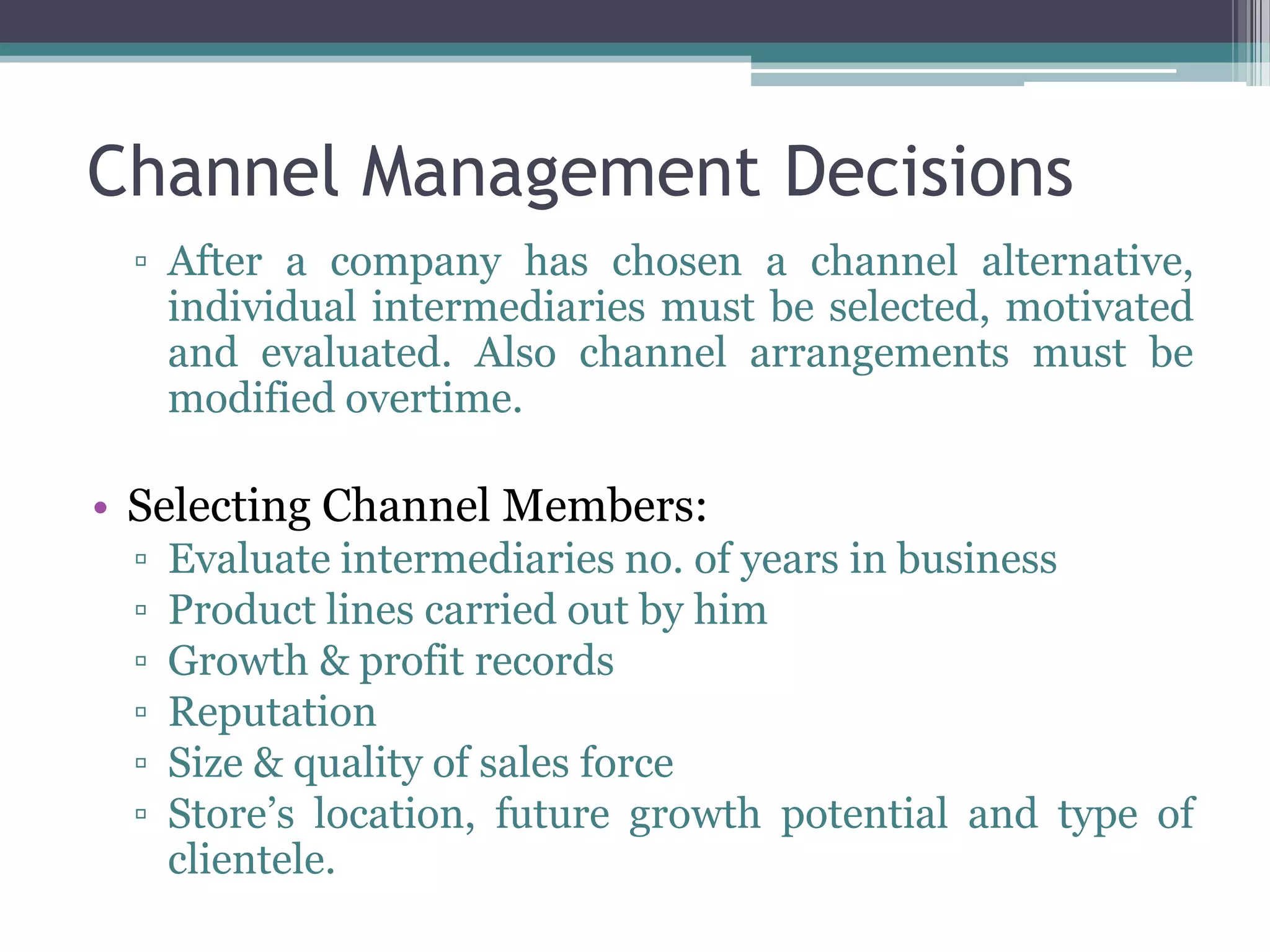 Channel Management Decisions
 ▫ After a company has chosen a channel alternative,
   individual intermediaries must be selected, motivated
   and evaluated. Also channel arrangements must be
   modified overtime.

• Selecting Channel Members:
 ▫   Evaluate intermediaries no. of years in business
 ▫   Product lines carried out by him
 ▫   Growth & profit records
 ▫   Reputation
 ▫   Size & quality of sales force
 ▫   Store’s location, future growth potential and type of
     clientele.
 