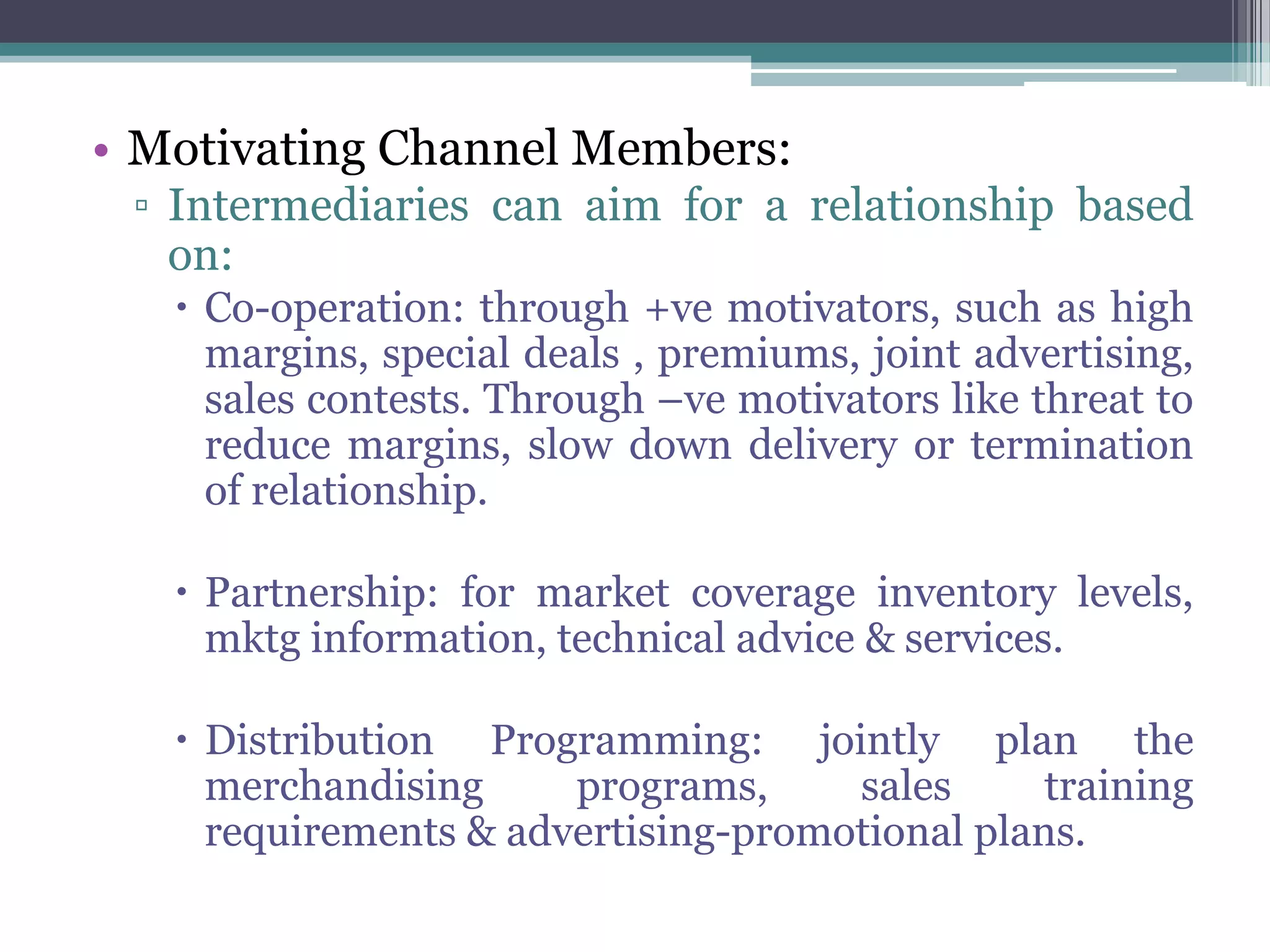 • Motivating Channel Members:
 ▫ Intermediaries can aim for a relationship based
   on:
    Co-operation: through +ve motivators, such as high
     margins, special deals , premiums, joint advertising,
     sales contests. Through –ve motivators like threat to
     reduce margins, slow down delivery or termination
     of relationship.

    Partnership: for market coverage inventory levels,
     mktg information, technical advice & services.

    Distribution Programming: jointly plan the
     merchandising     programs,     sales      training
     requirements & advertising-promotional plans.
 