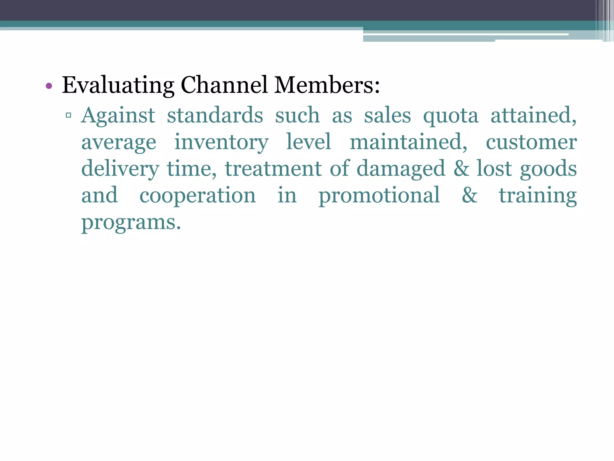 • Evaluating Channel Members:
 ▫ Against standards such as sales quota attained,
   average inventory level maintained, customer
   delivery time, treatment of damaged & lost goods
   and cooperation in promotional & training
   programs.
 