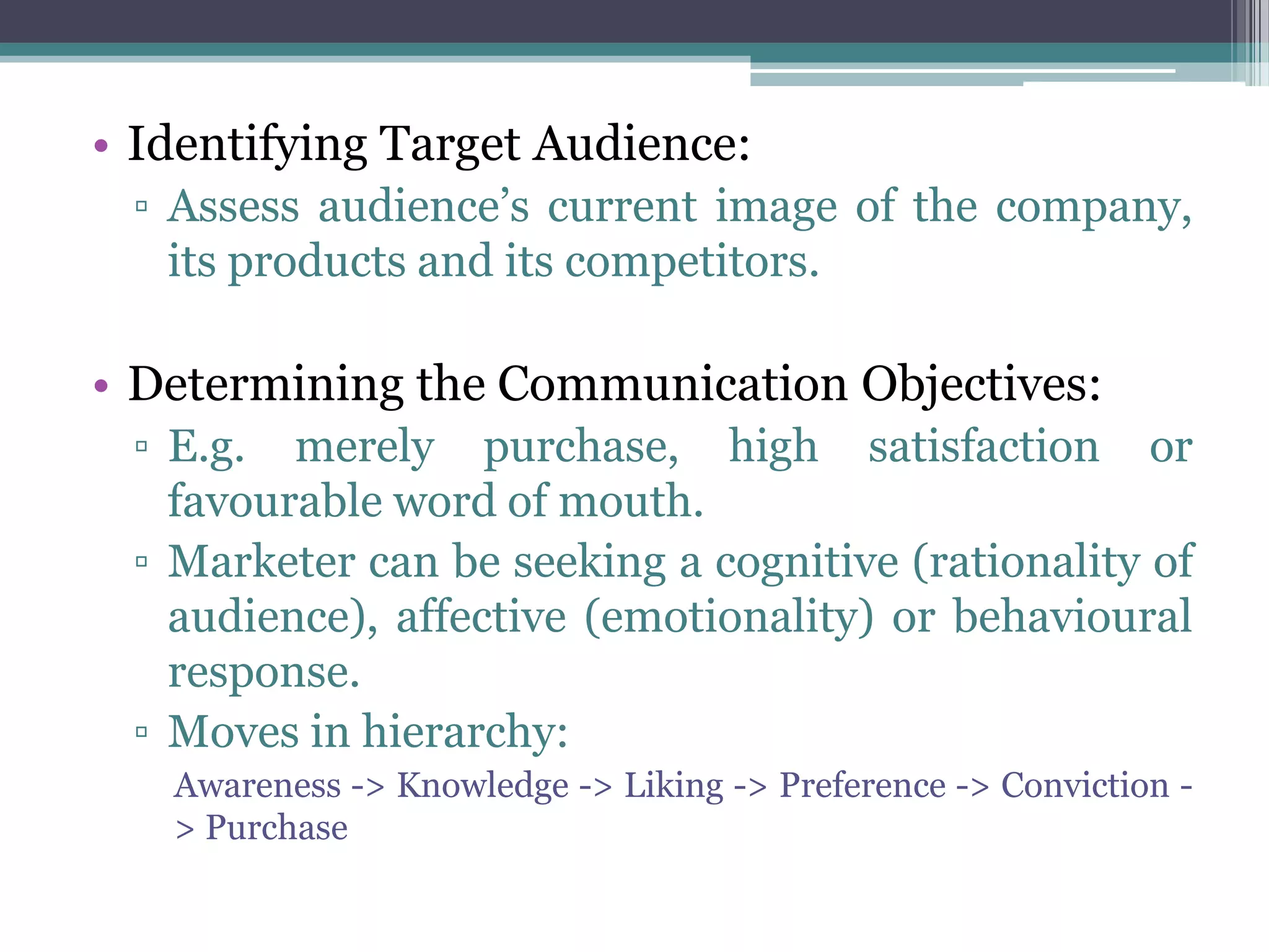 • Identifying Target Audience:
 ▫ Assess audience’s current image of the company,
   its products and its competitors.

• Determining the Communication Objectives:
 ▫ E.g. merely purchase, high satisfaction or
   favourable word of mouth.
 ▫ Marketer can be seeking a cognitive (rationality of
   audience), affective (emotionality) or behavioural
   response.
 ▫ Moves in hierarchy:
   Awareness -> Knowledge -> Liking -> Preference -> Conviction -
   > Purchase
 