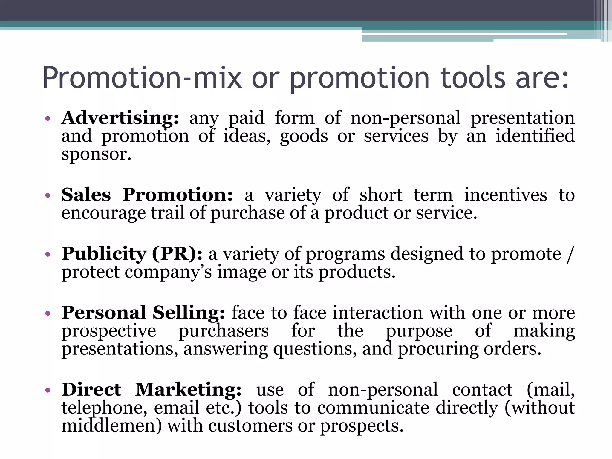 Promotion-mix or promotion tools are:
• Advertising: any paid form of non-personal presentation
  and promotion of ideas, goods or services by an identified
  sponsor.

• Sales Promotion: a variety of short term incentives to
  encourage trail of purchase of a product or service.

• Publicity (PR): a variety of programs designed to promote /
  protect company’s image or its products.

• Personal Selling: face to face interaction with one or more
  prospective purchasers for the purpose of making
  presentations, answering questions, and procuring orders.

• Direct Marketing: use of non-personal contact (mail,
  telephone, email etc.) tools to communicate directly (without
  middlemen) with customers or prospects.
 