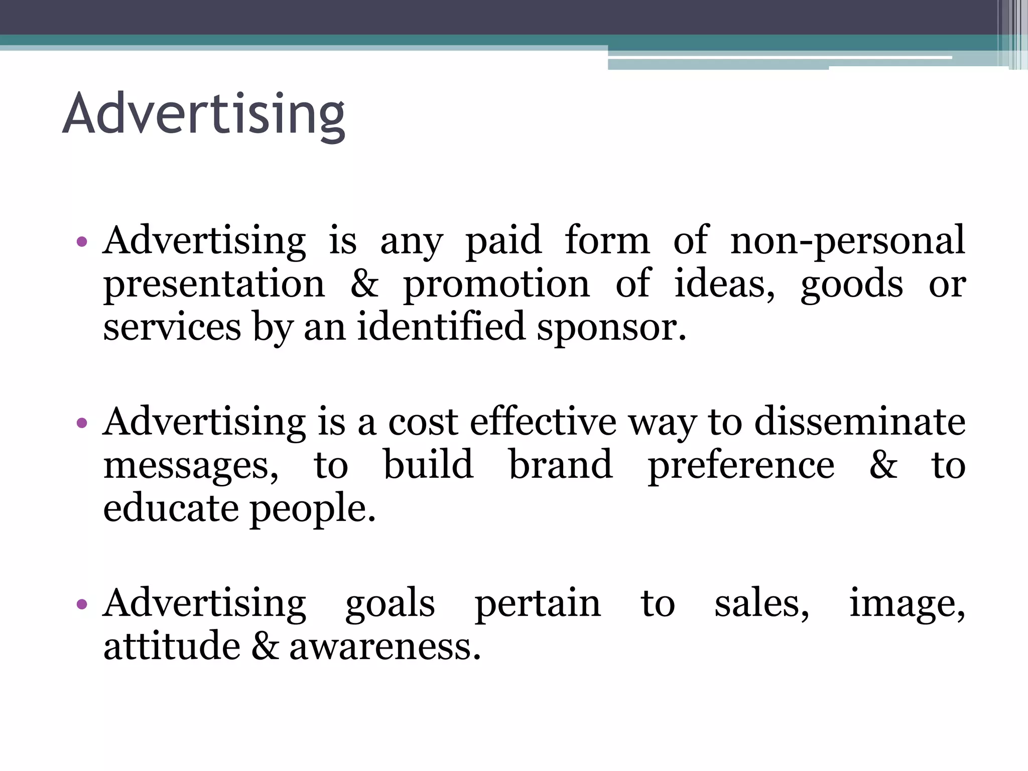 Advertising

• Advertising is any paid form of non-personal
  presentation & promotion of ideas, goods or
  services by an identified sponsor.

• Advertising is a cost effective way to disseminate
  messages, to build brand preference & to
  educate people.

• Advertising goals pertain to sales, image,
  attitude & awareness.
 