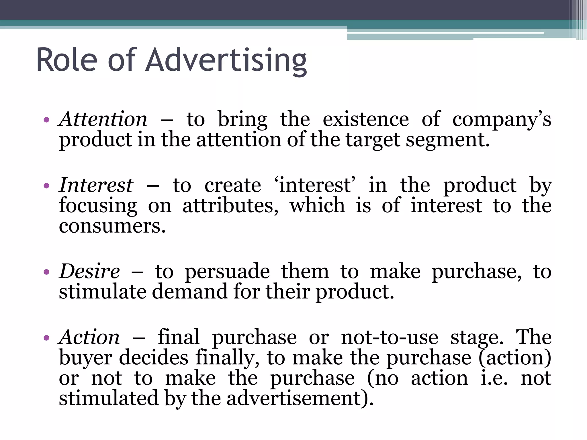 Role of Advertising
• Attention – to bring the existence of company’s
  product in the attention of the target segment.

• Interest – to create ‘interest’ in the product by
  focusing on attributes, which is of interest to the
  consumers.

• Desire – to persuade them to make purchase, to
  stimulate demand for their product.

• Action – final purchase or not-to-use stage. The
  buyer decides finally, to make the purchase (action)
  or not to make the purchase (no action i.e. not
  stimulated by the advertisement).
 