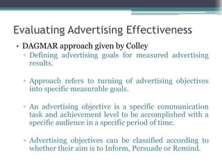 Evaluating Advertising Effectiveness
• DAGMAR approach given by Colley
  ▫ Defining advertising goals for measured advertising
    results.

  ▫ Approach refers to turning of advertising objectives
    into specific measurable goals.

  ▫ An advertising objective is a specific communication
    task and achievement level to be accomplished with a
    specific audience in a specific period of time.

  ▫ Advertising objectives can be classified according to
    whether their aim is to Inform, Persuade or Remind.
 