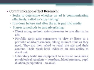 • Communication-effect Research:
 ▫ Seeks to determine whether an ad is communicating
   effectively, called as ‘copy testing’.
 ▫ It is done before and after the ad is put into media.
 ▫ It uses 3 methods to test advertising:
    Direct rating method: asks consumers to rate alternative
     ads.
    Portfolio tests: asks consumers to view or listen to a
     portfolio of advertisements, taking as much time as they
     need. They are then asked to recall the ads and their
     content. Their recall level indicates an ad’s ability to
     stand out.
    Laboratory tests: use equipment to measure consumers’
     physiological reactions – heartbeat, blood pressure, pupil
     dilation, perspiration – to an ad.
 