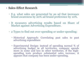• Sales-Effect Research

  ▫ E.g. what sales are generated by an ad that increases
    brand awareness by 20% ad brand preference by 10%.

  ▫ It measures advertising results based on Share of
    Market against Advertising Expenditure.

  ▫ 2 Types to find out over-spending or under-spending:

     Historical Approach: Correlating past sales to past
      advertising expenditure

     Experimental Design: instead of spending normal % of
      advertising budget in all territories, company spends
      more in some and less in other territories. If the high-
      spending tests produce substantial sales increase, it
      appears that company has been under-spending.
 