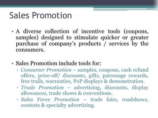 Sales Promotion
• A diverse collection of incentive tools (coupons,
  samples) designed to stimulate quicker or greater
  purchase of company’s products / services by the
  consumers.

• Sales Promotion include tools for:
  ▫ Consumer Promotion – samples, coupons, cash refund
    offers, price-off/ discounts, gifts, patronage rewards,
    free trails, warranties, PoP displays & demonstration.
  ▫ Trade Promotion – advertising, discounts, display
    allowances, trade shows & conventions.
  ▫ Sales Force Promotion – trade fairs, roadshows,
    contests & specialty advertising.
 