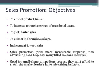 Sales Promotion: Objectives
• To attract product trails.

• To increase repurchase rates of occasional users.

• To yield faster sales.

• To attract the brand switchers.

• Inducement toward sales.

• Sales promotion yield more measurable response than
  advertising does. (e.g. how many filled coupons received?)

• Good for small-share competitors because they can’t afford to
  match the market leader’s large advertising budgets.
 